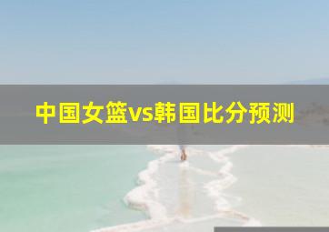 中国女篮vs韩国比分预测