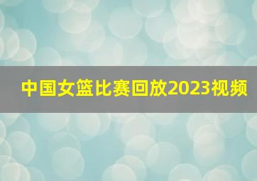 中国女篮比赛回放2023视频