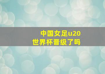 中国女足u20世界杯晋级了吗