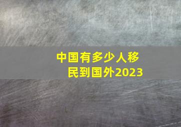 中国有多少人移民到国外2023