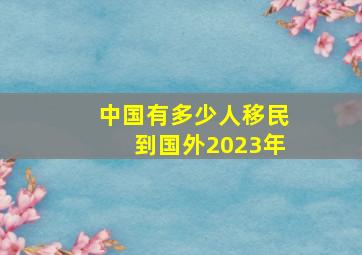 中国有多少人移民到国外2023年