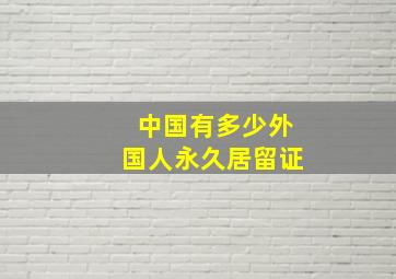 中国有多少外国人永久居留证