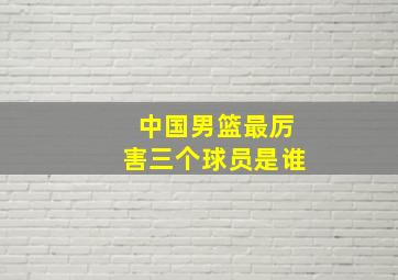 中国男篮最厉害三个球员是谁