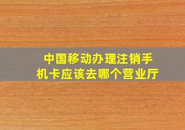 中国移动办理注销手机卡应该去哪个营业厅