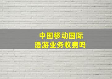 中国移动国际漫游业务收费吗