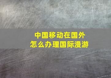 中国移动在国外怎么办理国际漫游