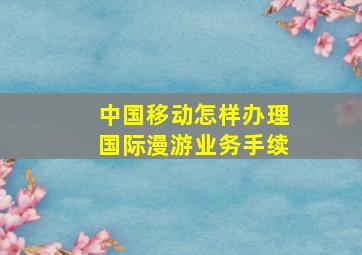 中国移动怎样办理国际漫游业务手续