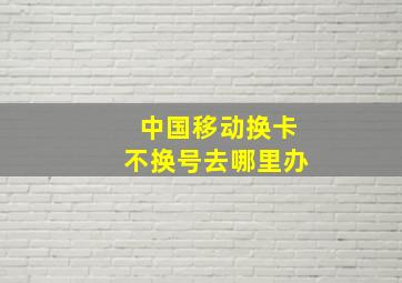 中国移动换卡不换号去哪里办