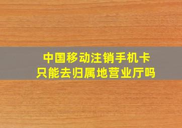 中国移动注销手机卡只能去归属地营业厅吗