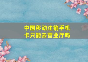 中国移动注销手机卡只能去营业厅吗