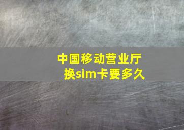 中国移动营业厅换sim卡要多久