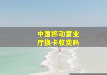 中国移动营业厅换卡收费吗