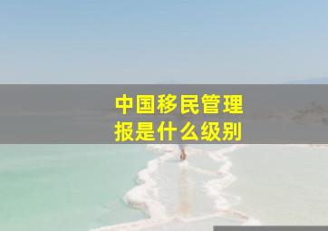 中国移民管理报是什么级别