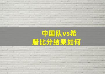 中国队vs希腊比分结果如何