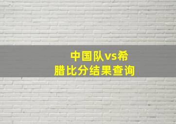 中国队vs希腊比分结果查询