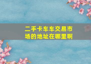 二手卡车车交易市场的地址在哪里啊