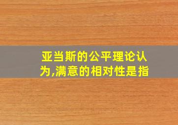 亚当斯的公平理论认为,满意的相对性是指