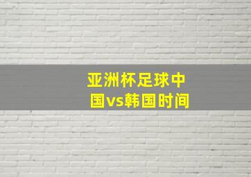 亚洲杯足球中国vs韩国时间