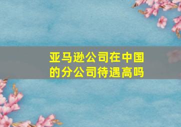 亚马逊公司在中国的分公司待遇高吗