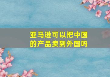 亚马逊可以把中国的产品卖到外国吗