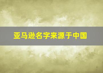 亚马逊名字来源于中国