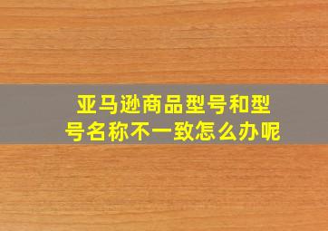 亚马逊商品型号和型号名称不一致怎么办呢