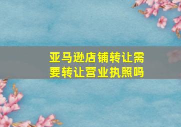 亚马逊店铺转让需要转让营业执照吗