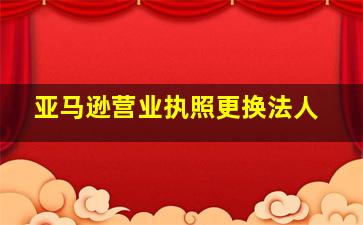 亚马逊营业执照更换法人