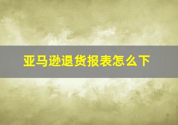 亚马逊退货报表怎么下