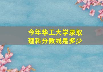 今年华工大学录取理科分数线是多少