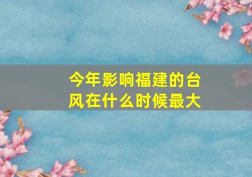 今年影响福建的台风在什么时候最大