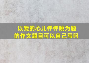 以我的心儿怦怦跳为题的作文题目可以自己写吗