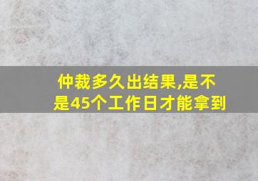 仲裁多久出结果,是不是45个工作日才能拿到