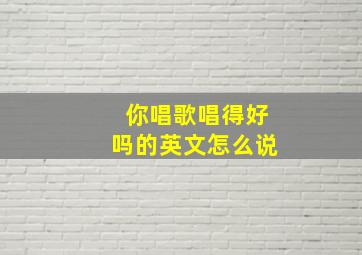 你唱歌唱得好吗的英文怎么说