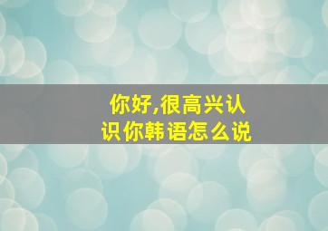 你好,很高兴认识你韩语怎么说