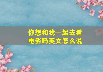 你想和我一起去看电影吗英文怎么说