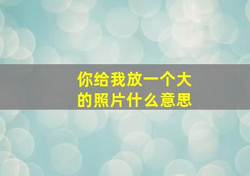 你给我放一个大的照片什么意思