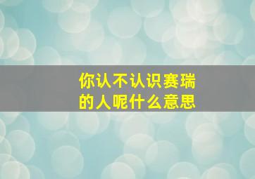 你认不认识赛瑞的人呢什么意思