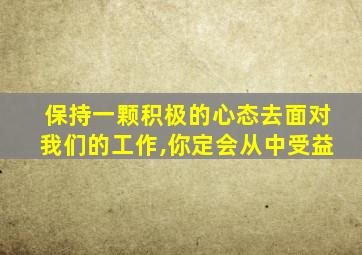 保持一颗积极的心态去面对我们的工作,你定会从中受益