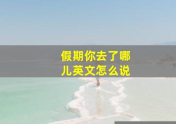 假期你去了哪儿英文怎么说