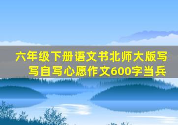 六年级下册语文书北师大版写写自写心愿作文600字当兵