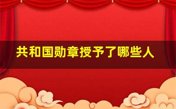 共和国勋章授予了哪些人