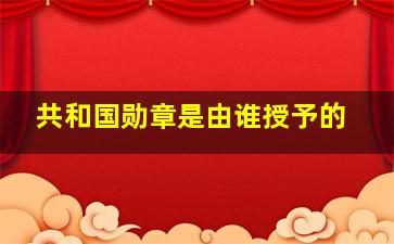 共和国勋章是由谁授予的