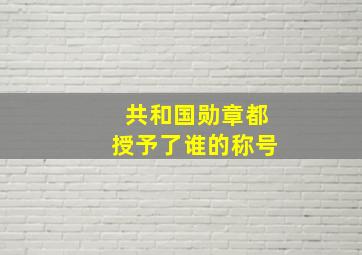 共和国勋章都授予了谁的称号