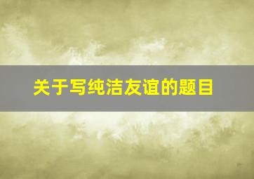 关于写纯洁友谊的题目