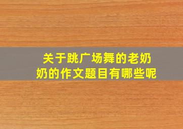 关于跳广场舞的老奶奶的作文题目有哪些呢