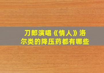 刀郎演唱《情人》洛尔类的降压药都有哪些