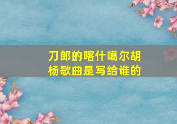 刀郎的喀什噶尔胡杨歌曲是写给谁的