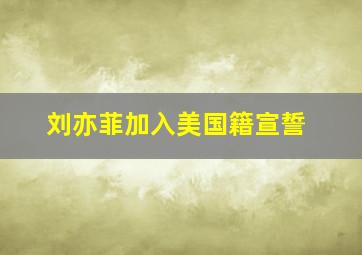 刘亦菲加入美国籍宣誓