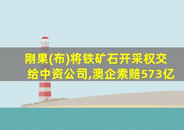 刚果(布)将铁矿石开采权交给中资公司,澳企索赔573亿